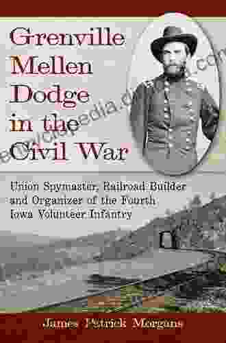 Grenville Mellen Dodge In The Civil War: Union Spymaster Railroad Builder And Organizer Of The Fourth Iowa Volunteer Infantry